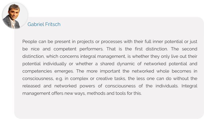 People can be present in projects or processes with their full inner potential or just be nice and competent performers. That is the first distinction. The second distinction, which concerns integral management, is whether they only live out their potential individually or whether a shared dynamic of networked potential and competencies emerges. The more important the networked whole becomes in consciousness, e.g. in complex or creative tasks, the less one can do without the released and networked powers of consciousness of the individuals. Integral management offers new ways, methods and tools for this.  Gabriel Fritsch