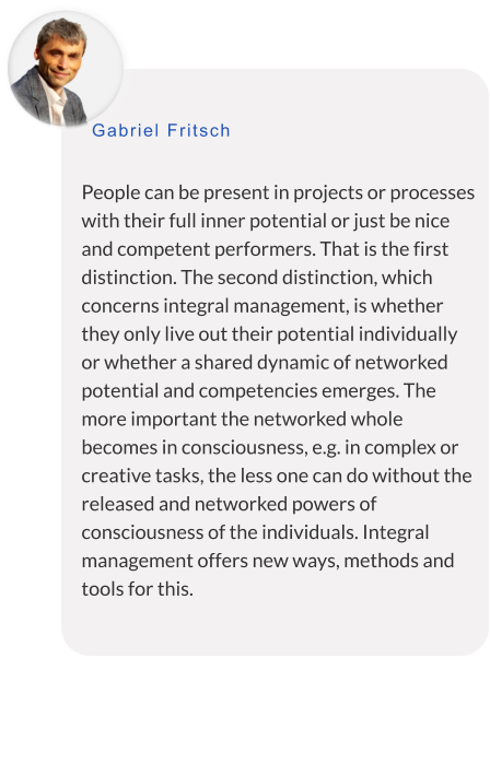 People can be present in projects or processes with their full inner potential or just be nice and competent performers. That is the first distinction. The second distinction, which concerns integral management, is whether they only live out their potential individually or whether a shared dynamic of networked potential and competencies emerges. The more important the networked whole becomes in consciousness, e.g. in complex or creative tasks, the less one can do without the released and networked powers of consciousness of the individuals. Integral management offers new ways, methods and tools for this.  Gabriel Fritsch