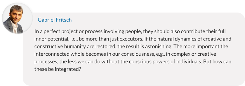 In a perfect project or process involving people, they should also contribute their full inner potential, i.e., be more than just executors. If the natural dynamics of creative and constructive humanity are restored, the result is astonishing. The more important the interconnected whole becomes in our consciousness, e.g., in complex or creative processes, the less we can do without the conscious powers of individuals. But how can these be integrated? Gabriel Fritsch