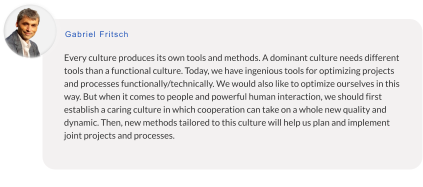 Every culture produces its own tools and methods. A dominant culture needs different tools than a functional culture. Today, we have ingenious tools for optimizing projects and processes functionally/technically. We would also like to optimize ourselves in this way. But when it comes to people and powerful human interaction, we should first establish a caring culture in which cooperation can take on a whole new quality and dynamic. Then, new methods tailored to this culture will help us plan and implement joint projects and processes.    Gabriel Fritsch