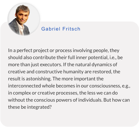 In a perfect project or process involving people, they should also contribute their full inner potential, i.e., be more than just executors. If the natural dynamics of creative and constructive humanity are restored, the result is astonishing. The more important the interconnected whole becomes in our consciousness, e.g., in complex or creative processes, the less we can do without the conscious powers of individuals. But how can these be integrated? Gabriel Fritsch